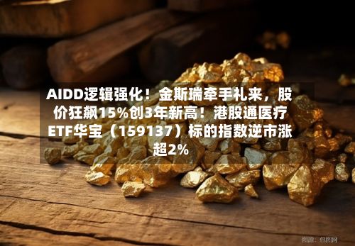 AIDD逻辑强化！金斯瑞牵手礼来，股价狂飙15%创3年新高！港股通医疗ETF华宝（159137）标的指数逆市涨超2%