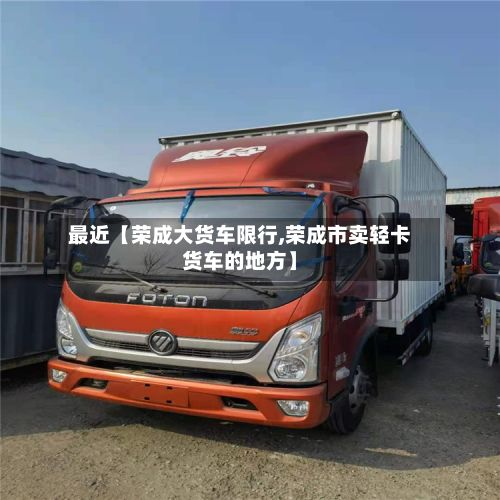 最近【荣成大货车限行,荣成市卖轻卡货车的地方】