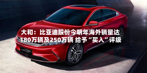 大和：比亚迪股份今明年海外销量达180万辆及250万辆 给予“买入”评级-第2张图片