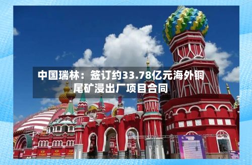 中国瑞林:签订约33.78亿元海外铜尾矿浸出厂项目合同-第2张图片