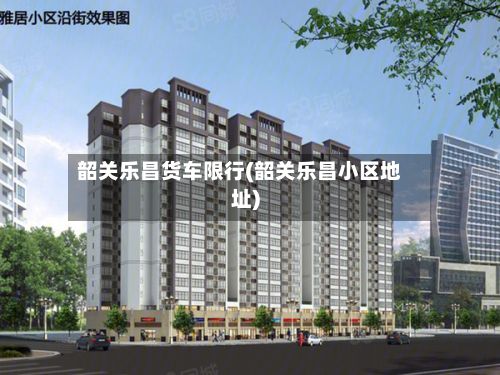 韶关乐昌货车限行(韶关乐昌小区地址)-第2张图片