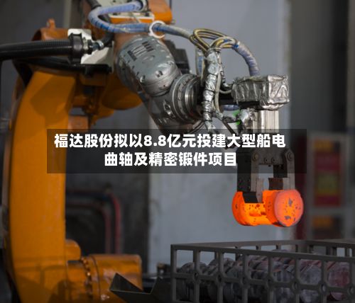福达股份拟以8.8亿元投建大型船电曲轴及精密锻件项目-第2张图片