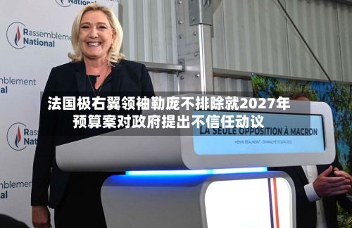 法国极右翼领袖勒庞不排除就2027年预算案对政府提出不信任动议