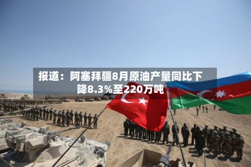 报道：阿塞拜疆8月原油产量同比下降8.3%至220万吨