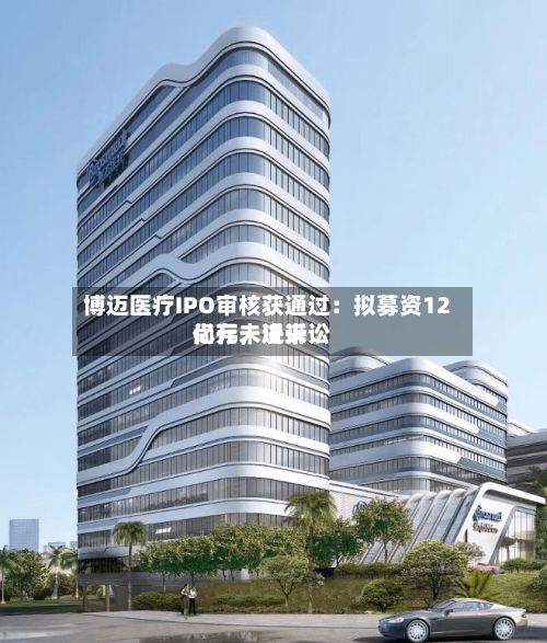 博迈医疗IPO审核获通过：拟募资12亿元，近来尚存未决诉讼-第2张图片