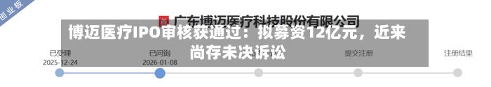 博迈医疗IPO审核获通过：拟募资12亿元，近来尚存未决诉讼-第2张图片