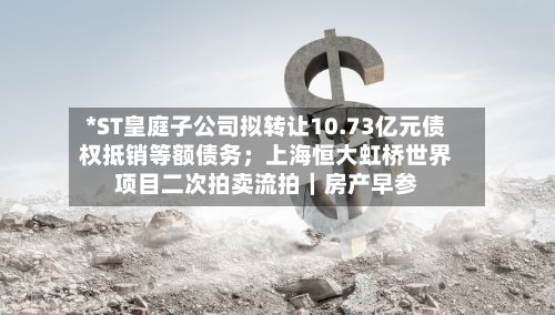 *ST皇庭子公司拟转让10.73亿元债权抵销等额债务；上海恒大虹桥世界项目二次拍卖流拍｜房产早参-第2张图片