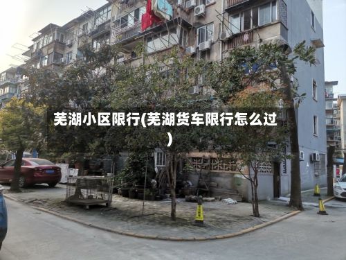 芜湖小区限行(芜湖货车限行怎么过)