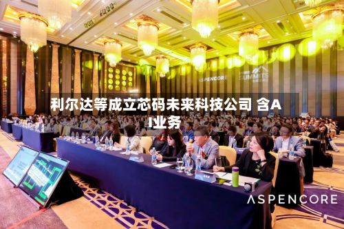 利尔达等成立芯码未来科技公司 含AI业务-第3张图片