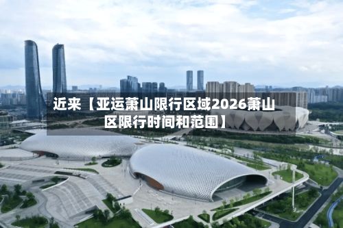 近来【亚运萧山限行区域2026萧山区限行时间和范围】