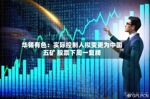 华锡有色:实际控制人拟变更为中国五矿 股票下周一复牌-第2张图片