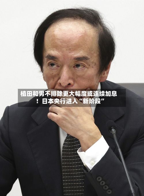 植田和男不排除更大幅度或连续加息！日本央行进入“新阶段	”-第1张图片