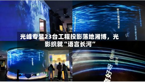 光峰专显23台工程投影落地湘博	，光影织就“语言长河	”-第3张图片