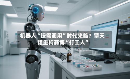 机器人“按需调用”时代来临？擎天租重构赛博“打工人”