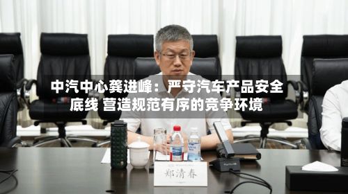 中汽中心龚进峰:严守汽车产品安全底线 营造规范有序的竞争环境-第2张图片