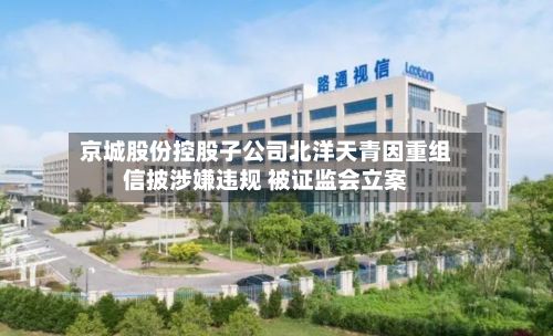 京城股份控股子公司北洋天青因重组信披涉嫌违规 被证监会立案-第2张图片