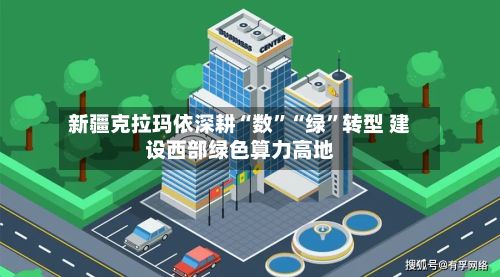 新疆克拉玛依深耕“数”“绿	”转型 建设西部绿色算力高地-第2张图片