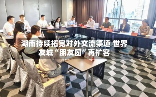 湖南持续拓宽对外交流渠道 世界友城“朋友圈”再扩容-第2张图片