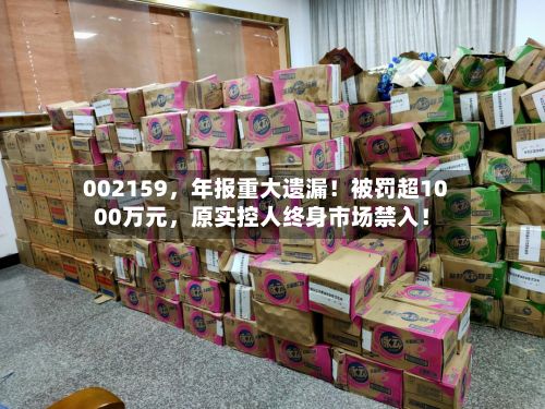 002159，年报重大遗漏！被罚超1000万元，原实控人终身市场禁入！