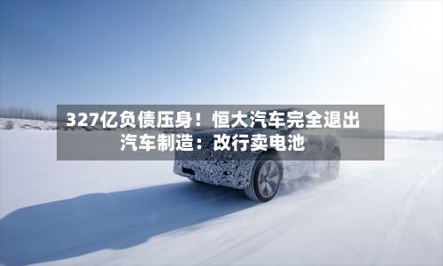 327亿负债压身!恒大汽车完全退出汽车制造:改行卖电池-第2张图片