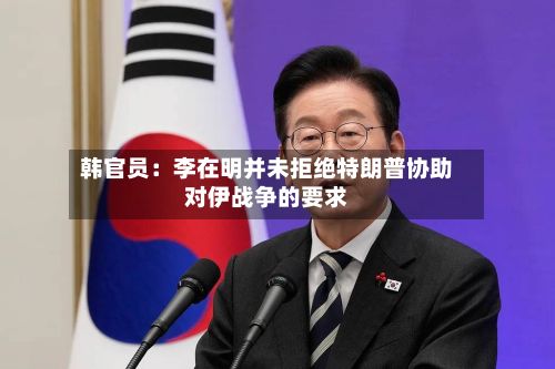 韩官员:李在明并未拒绝特朗普协助对伊战争的要求-第3张图片