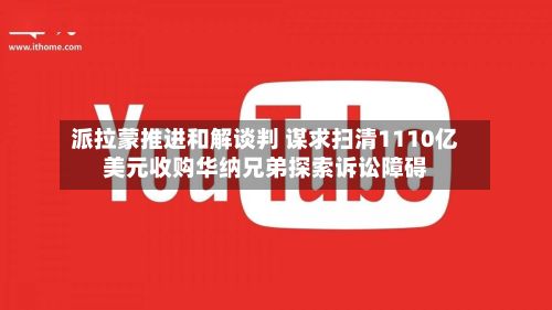 派拉蒙推进和解谈判 谋求扫清1110亿美元收购华纳兄弟探索诉讼障碍
