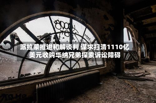 派拉蒙推进和解谈判 谋求扫清1110亿美元收购华纳兄弟探索诉讼障碍-第2张图片