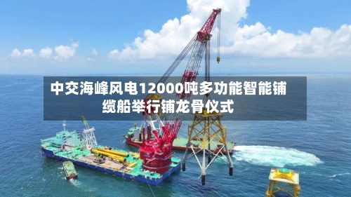 中交海峰风电12000吨多功能智能铺缆船举行铺龙骨仪式-第2张图片