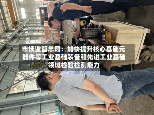 市场监管总局：加快提升核心基础元器件等工业基础装备和先进工业基础领域检验检测能力-第2张图片