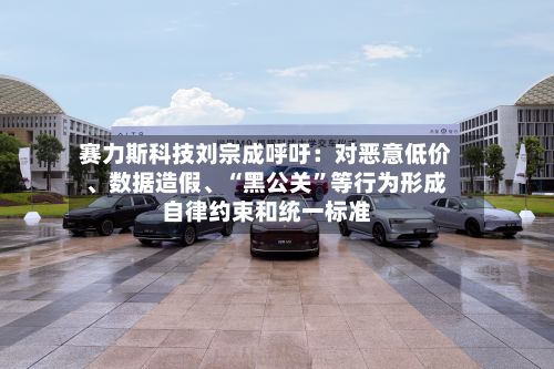 赛力斯科技刘宗成呼吁：对恶意低价	、数据造假、“黑公关”等行为形成自律约束和统一标准-第1张图片