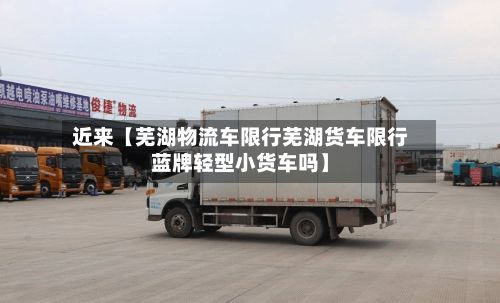 近来【芜湖物流车限行芜湖货车限行蓝牌轻型小货车吗】