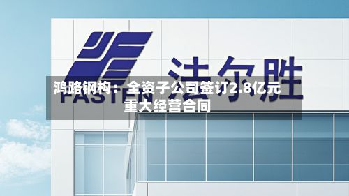 鸿路钢构:全资子公司签订2.8亿元重大经营合同-第2张图片