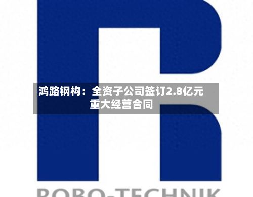 鸿路钢构：全资子公司签订2.8亿元重大经营合同