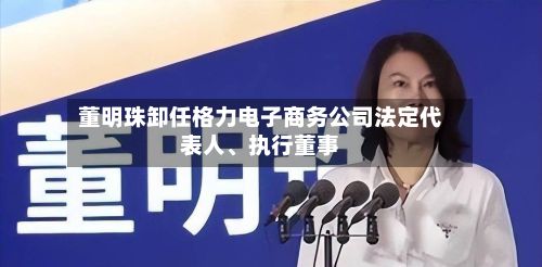 董明珠卸任格力电子商务公司法定代表人、执行董事