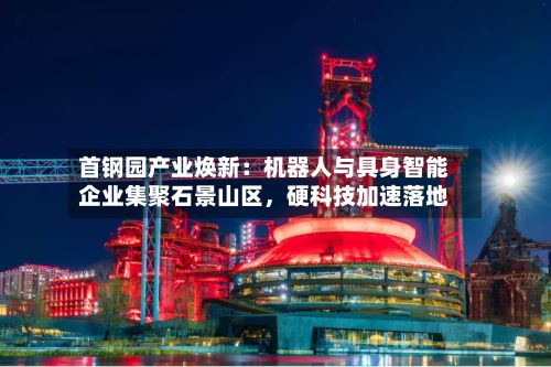 首钢园产业焕新：机器人与具身智能企业集聚石景山区，硬科技加速落地-第3张图片