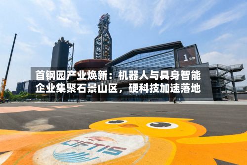 首钢园产业焕新：机器人与具身智能企业集聚石景山区	，硬科技加速落地-第2张图片
