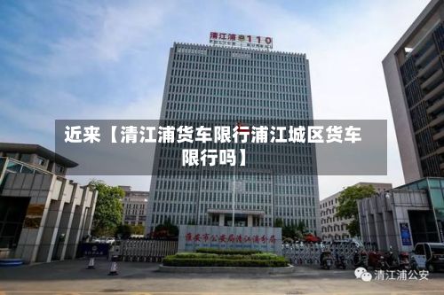 近来【清江浦货车限行浦江城区货车限行吗】-第2张图片