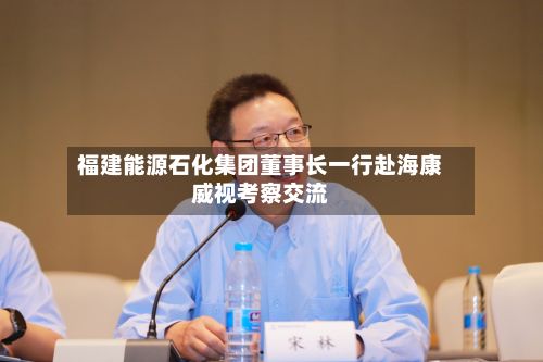 福建能源石化集团董事长一行赴海康威视考察交流