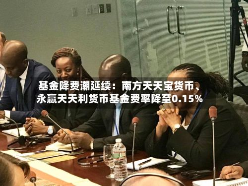基金降费潮延续：南方天天宝货币、永赢天天利货币基金费率降至0.15%-第2张图片