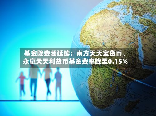 基金降费潮延续：南方天天宝货币、永赢天天利货币基金费率降至0.15%-第3张图片