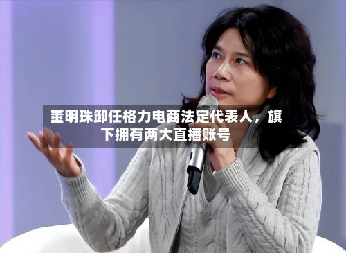 董明珠卸任格力电商法定代表人，旗下拥有两大直播账号