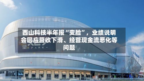 西山科技半年报“变脸”	，业绩说明会回应营收下滑、经营现金流恶化等问题-第3张图片