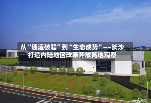 从“通道破题”到“生态成势	”——长沙打造内陆地区改革开放高地观察-第2张图片