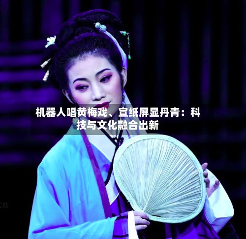 机器人唱黄梅戏、宣纸屏显丹青：科技与文化融合出新-第2张图片