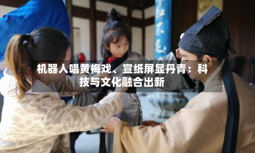 机器人唱黄梅戏、宣纸屏显丹青：科技与文化融合出新
