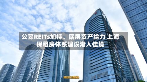 公募REITs加持、底层资产给力 上海保租房体系建设渐入佳境