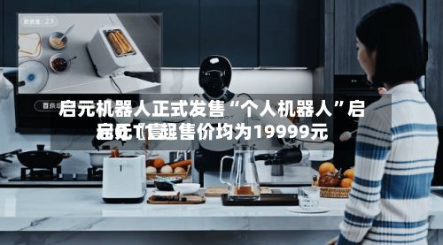 启元机器人正式发售“个人机器人	”启元Q〖壹〗	、启元T1 起售价均为19999元-第2张图片