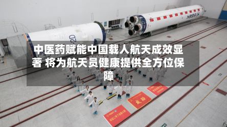 中医药赋能中国载人航天成效显著 将为航天员健康提供全方位保障