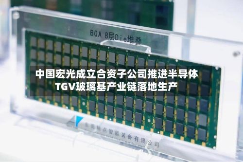 中国宏光成立合资子公司推进半导体TGV玻璃基产业链落地生产-第2张图片