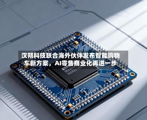 汉朔科技联合海外伙伴发布智能购物车新方案，AI零售商业化再进一步